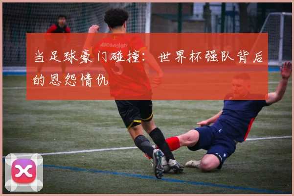 当足球豪门碰撞：世界杯强队背后的恩怨情仇