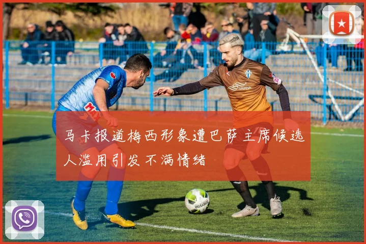 马卡报道梅西形象遭巴萨主席候选人滥用引发不满情绪