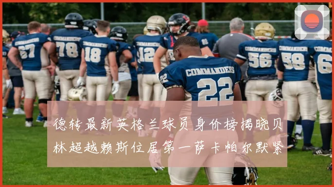德转最新英格兰球员身价榜揭晓贝林超越赖斯位居第一萨卡帕尔默紧随其后